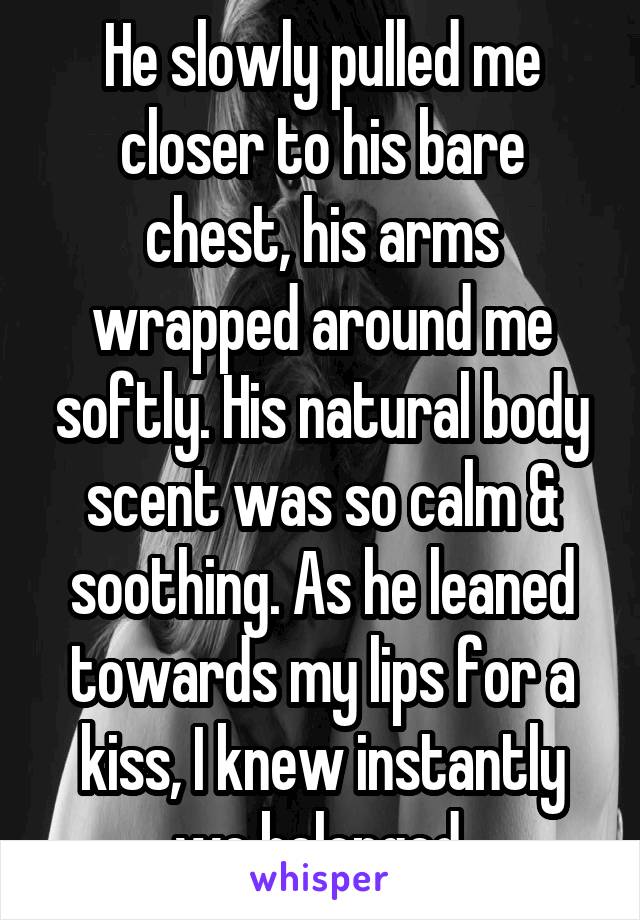 He slowly pulled me closer to his bare chest, his arms wrapped around me softly. His natural body scent was so calm & soothing. As he leaned towards my lips for a kiss, I knew instantly we belonged.