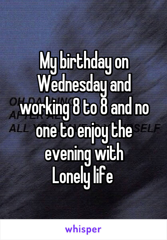 My birthday on Wednesday and working 8 to 8 and no one to enjoy the evening with
Lonely life 