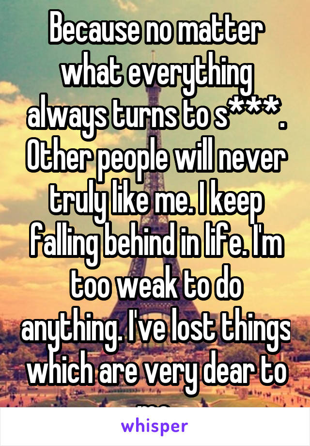 Because no matter what everything always turns to s***. Other people will never truly like me. I keep falling behind in life. I'm too weak to do anything. I've lost things which are very dear to me.