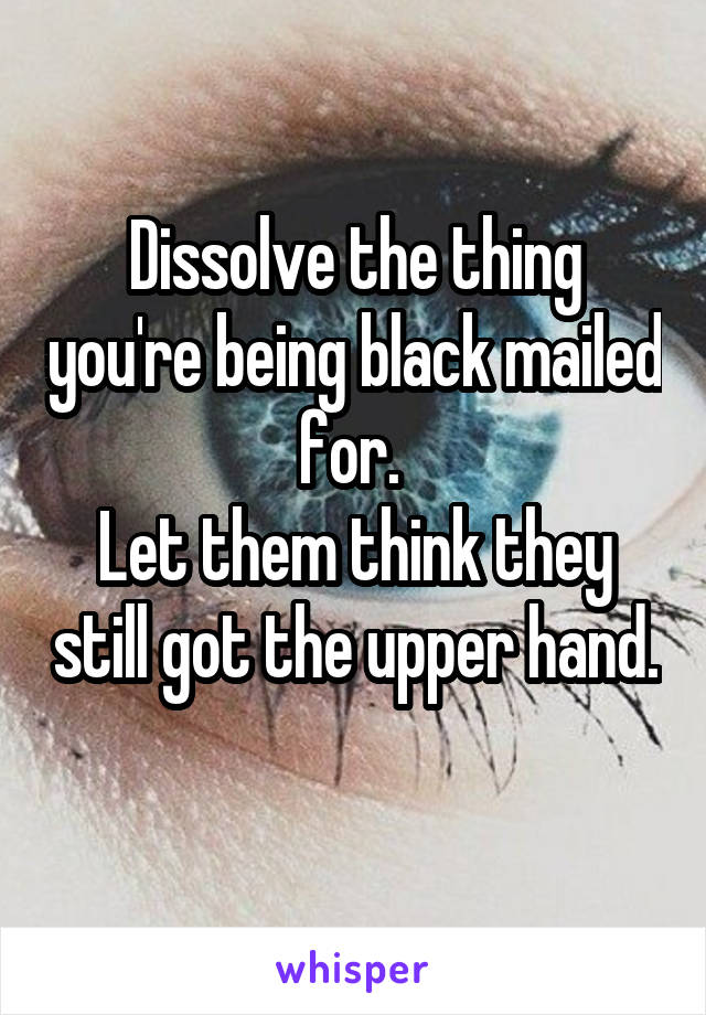 Dissolve the thing you're being black mailed for. 
Let them think they still got the upper hand. 