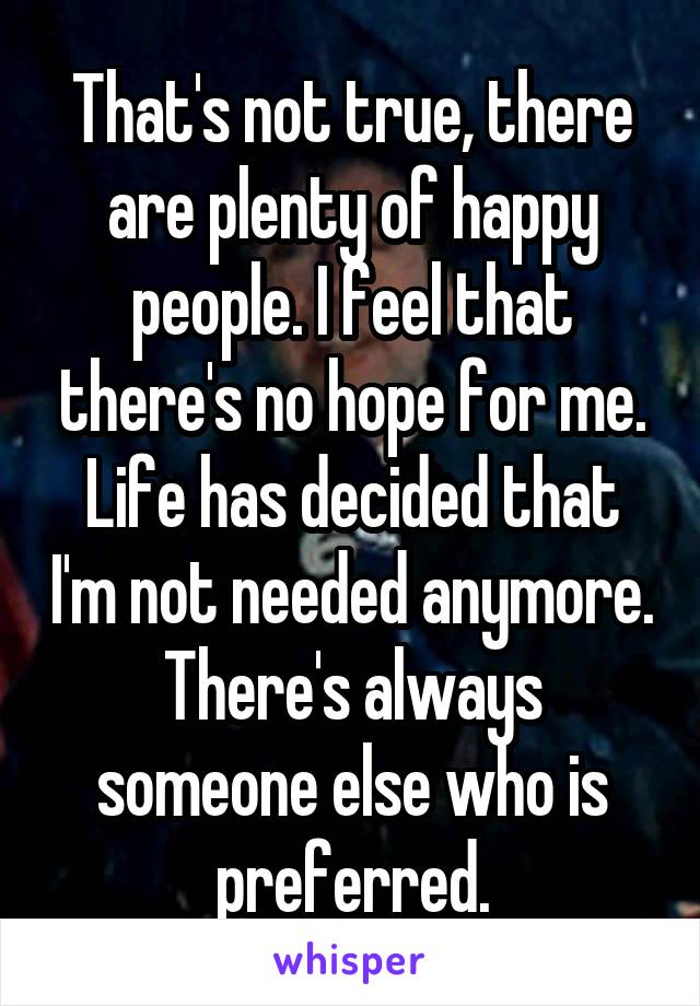 That's not true, there are plenty of happy people. I feel that there's no hope for me. Life has decided that I'm not needed anymore. There's always someone else who is preferred.