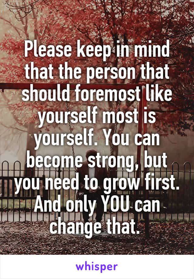 Please keep in mind that the person that should foremost like yourself most is yourself. You can become strong, but you need to grow first. And only YOU can change that. 