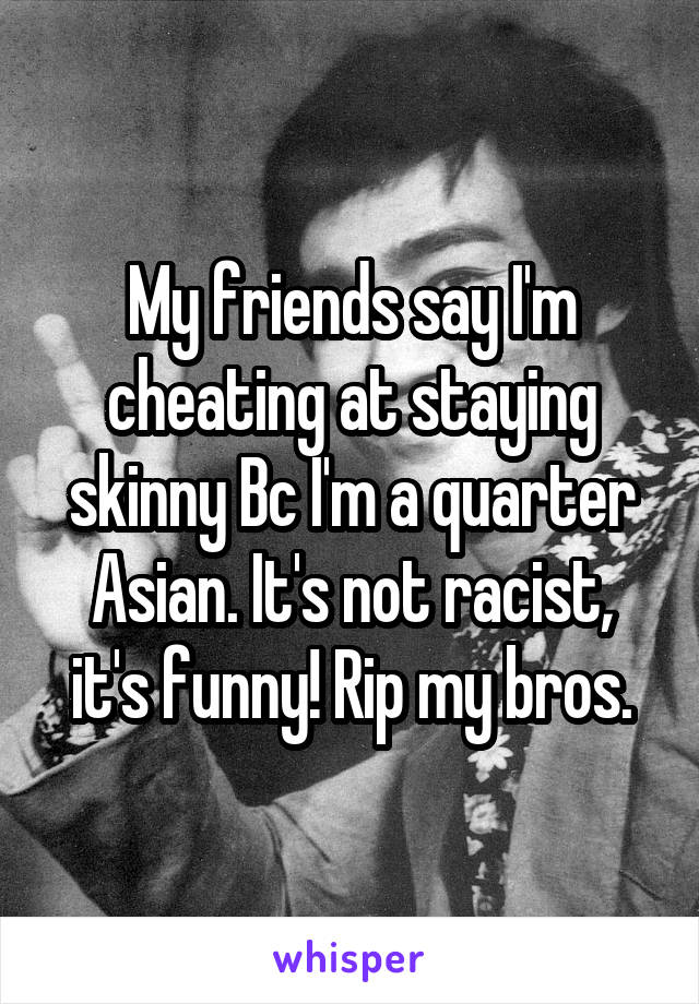 My friends say I'm cheating at staying skinny Bc I'm a quarter Asian. It's not racist, it's funny! Rip my bros.