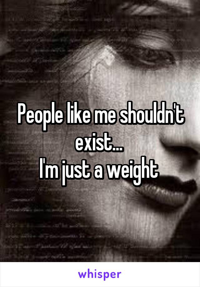 People like me shouldn't exist... 
I'm just a weight 