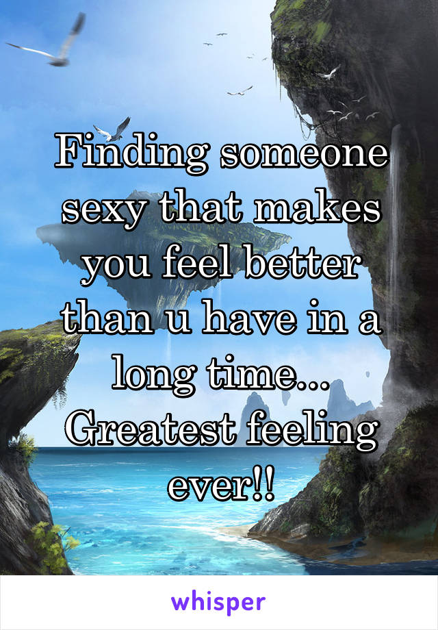 Finding someone sexy that makes you feel better than u have in a long time... Greatest feeling ever!!