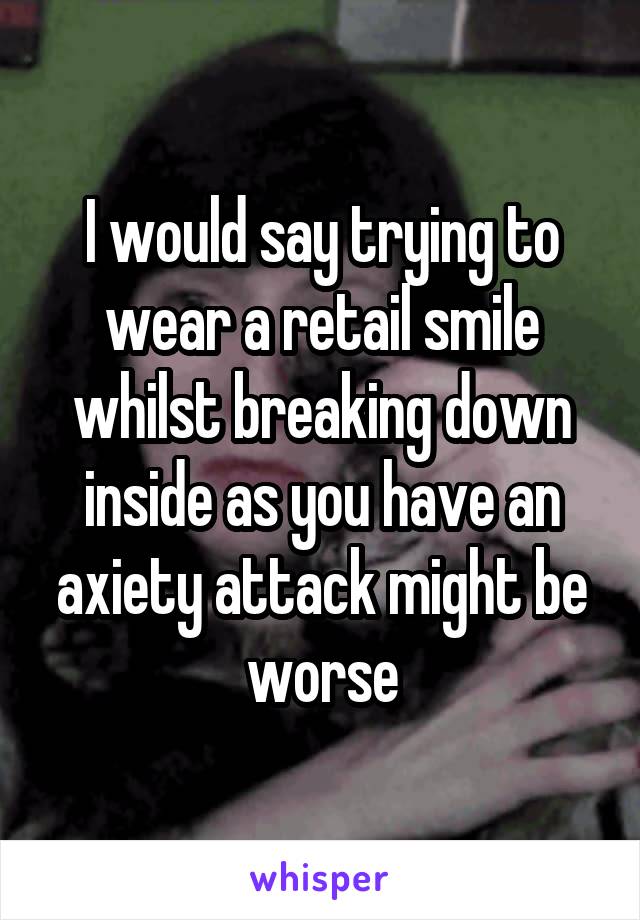 I would say trying to wear a retail smile whilst breaking down inside as you have an axiety attack might be worse