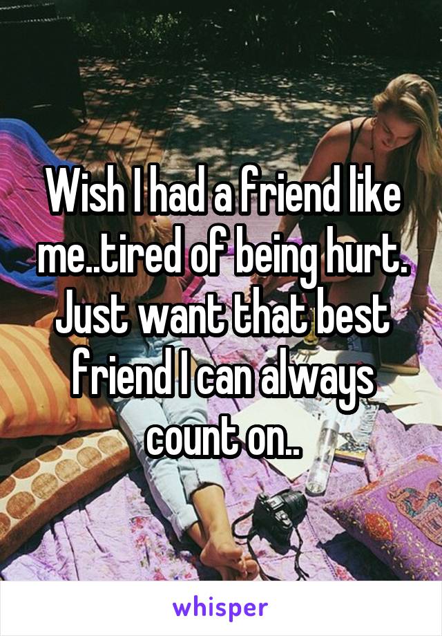 Wish I had a friend like me..tired of being hurt. Just want that best friend I can always count on..