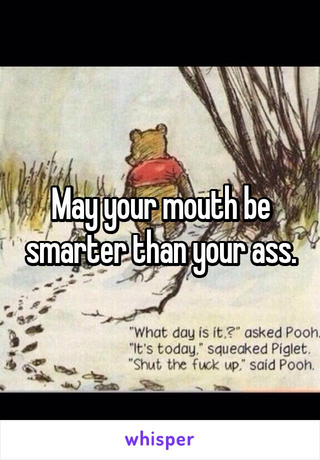 May your mouth be smarter than your ass.