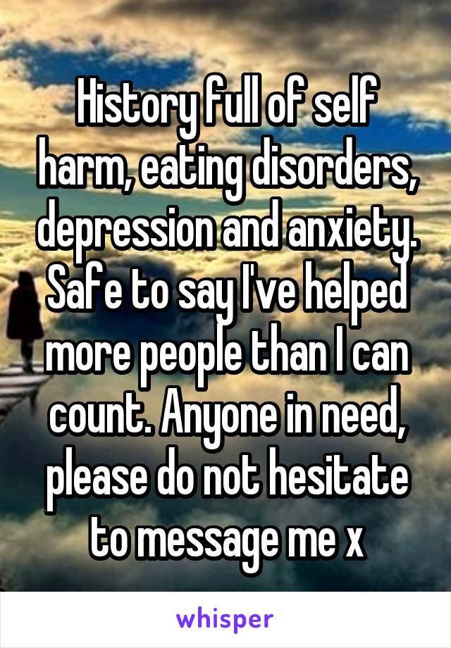 History full of self harm, eating disorders, depression and anxiety. Safe to say I've helped more people than I can count. Anyone in need, please do not hesitate to message me x