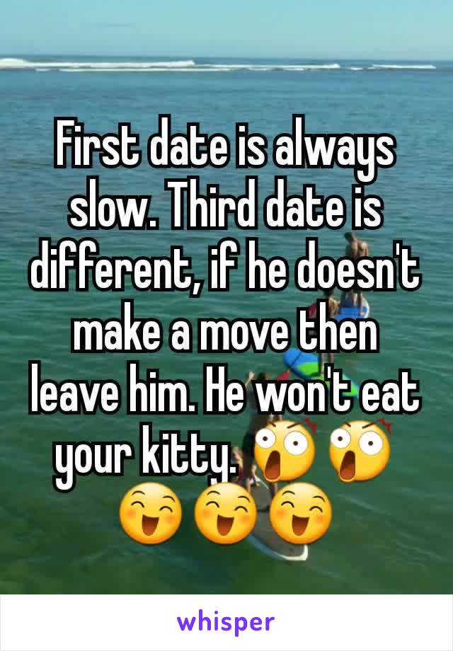 First date is always slow. Third date is different, if he doesn't make a move then leave him. He won't eat your kitty. 😲😲😄😄😄