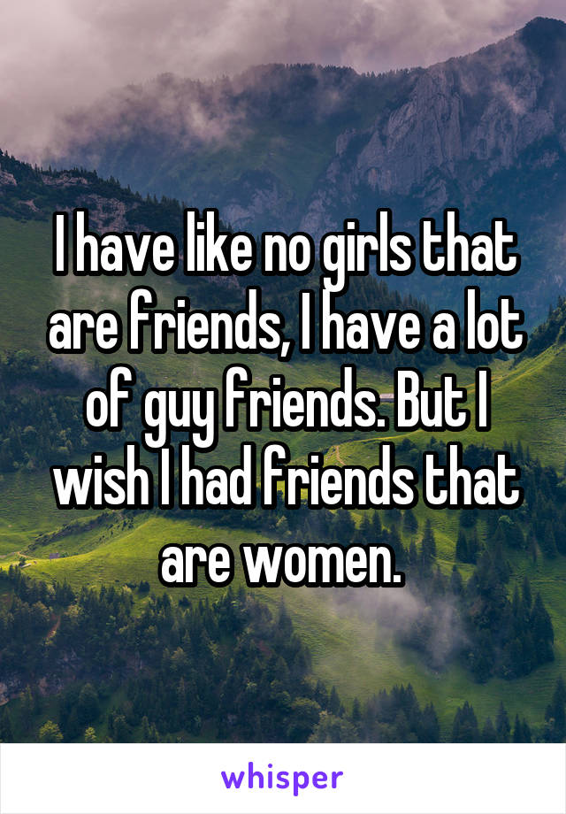 I have like no girls that are friends, I have a lot of guy friends. But I wish I had friends that are women. 