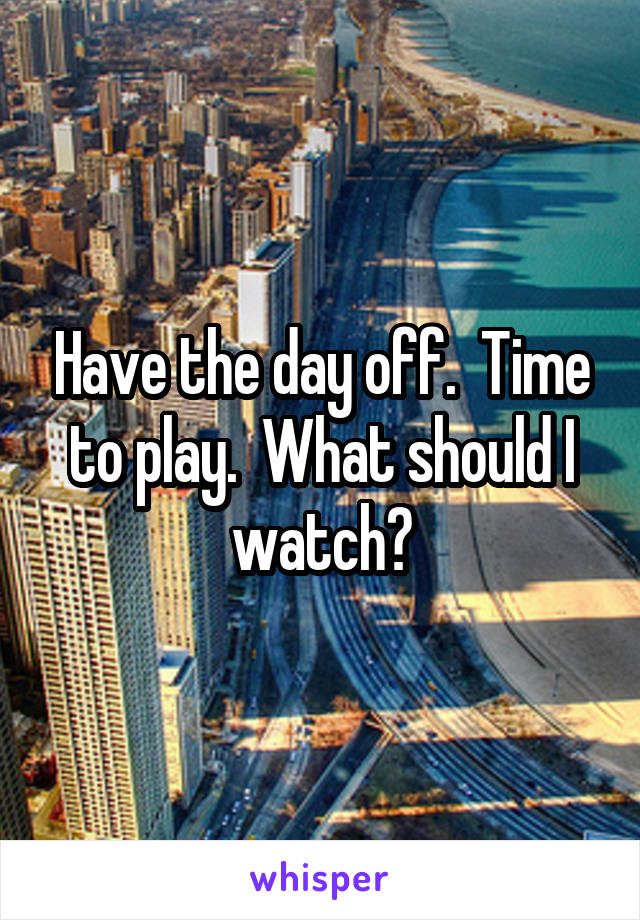 Have the day off.  Time to play.  What should I watch?