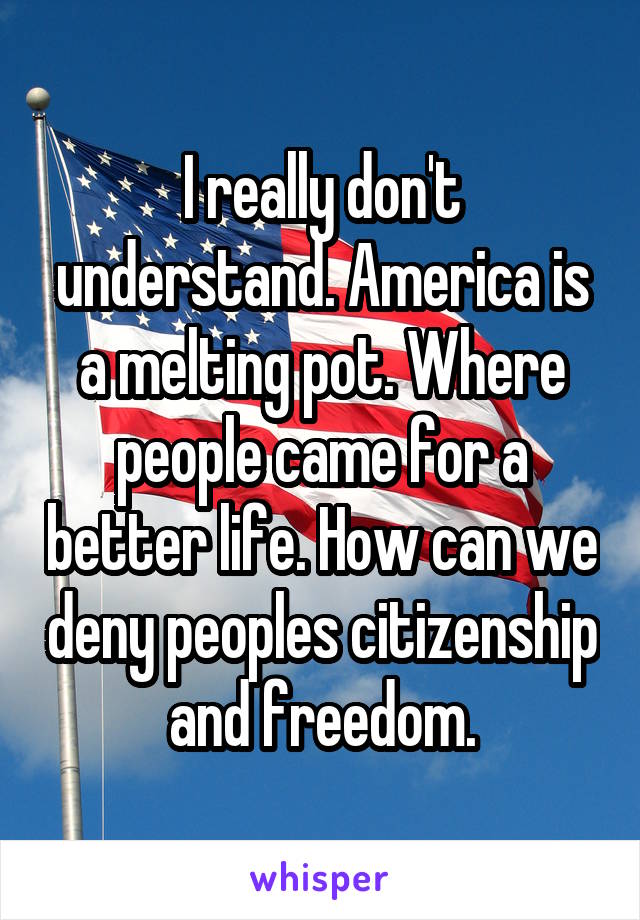 I really don't understand. America is a melting pot. Where people came for a better life. How can we deny peoples citizenship and freedom.