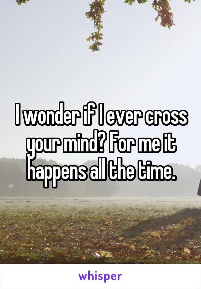 I wonder if I ever cross your mind? For me it happens all the time.