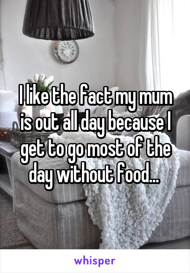 I like the fact my mum is out all day because I get to go most of the day without food... 