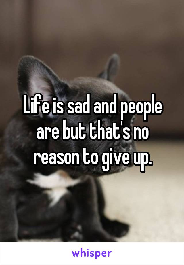 Life is sad and people are but that's no reason to give up.