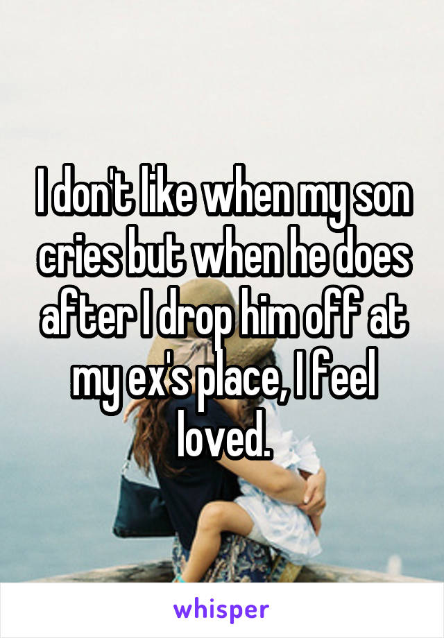 I don't like when my son cries but when he does after I drop him off at my ex's place, I feel loved.