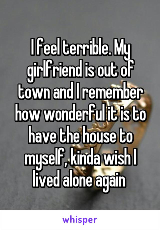I feel terrible. My girlfriend is out of town and I remember how wonderful it is to have the house to myself, kinda wish I lived alone again 