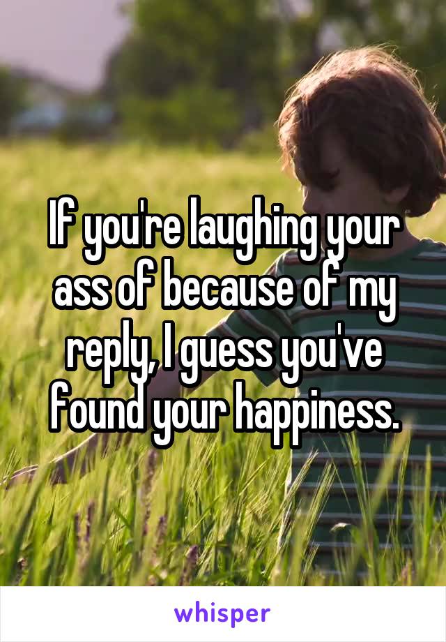 If you're laughing your ass of because of my reply, I guess you've found your happiness.