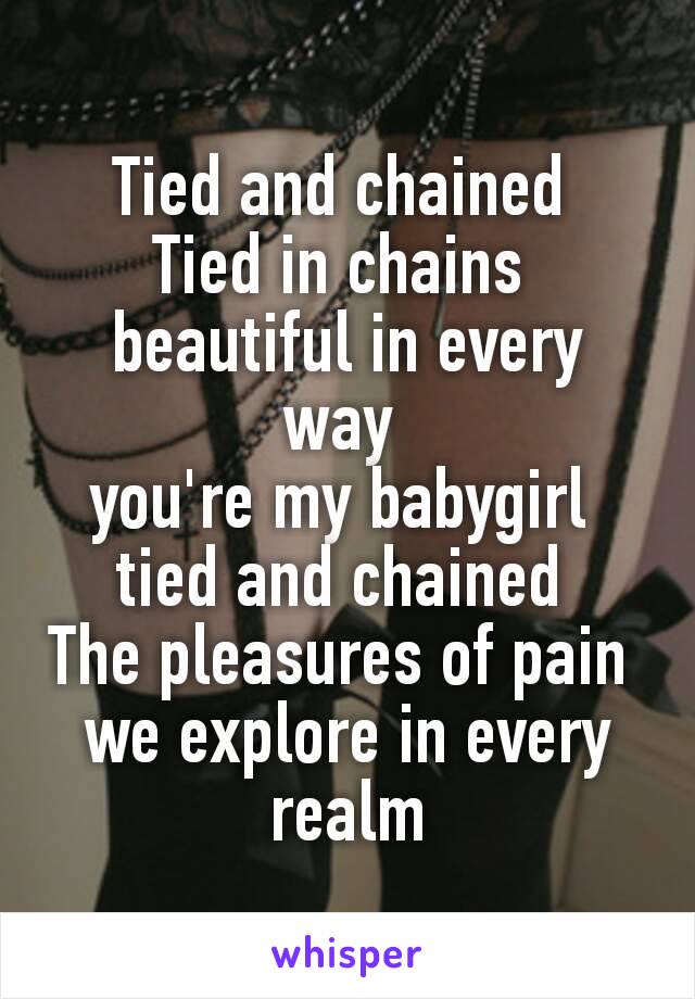 Tied and chained 
Tied in chains 
beautiful in every way 
you're my babygirl 
tied and chained 
The pleasures of pain 
we explore in every realm
