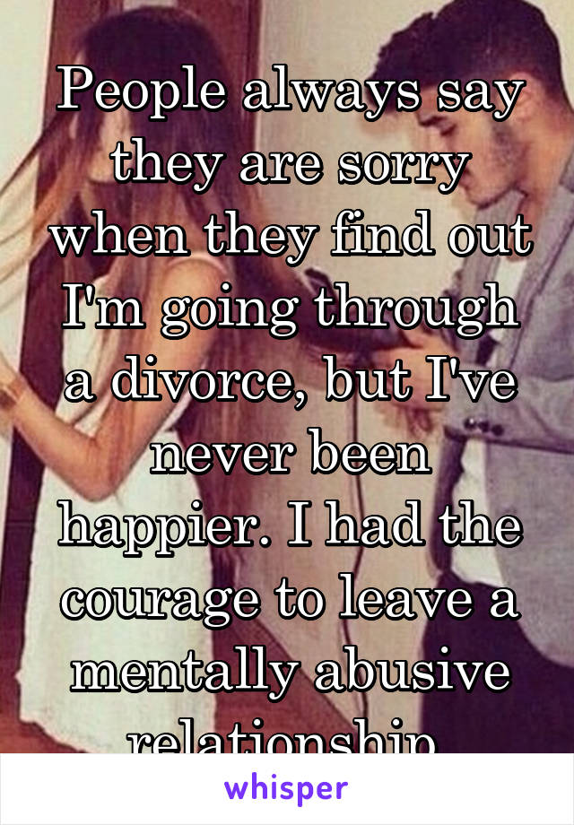 People always say they are sorry when they find out I'm going through a divorce, but I've never been happier. I had the courage to leave a mentally abusive relationship.