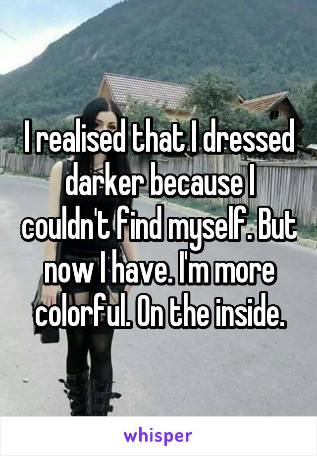 I realised that I dressed darker because I couldn't find myself. But now I have. I'm more colorful. On the inside.