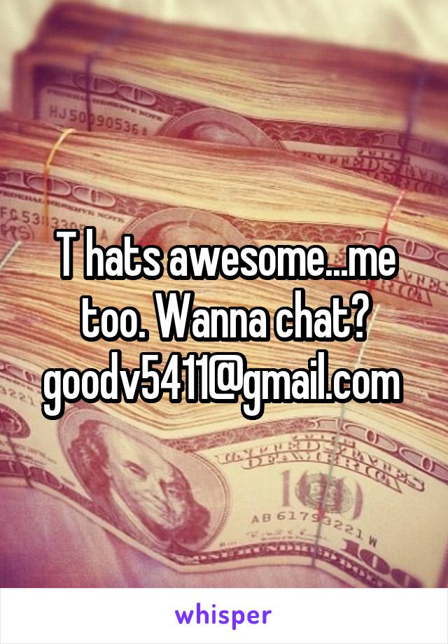 T hats awesome...me too. Wanna chat?
goodv5411@gmail.com 