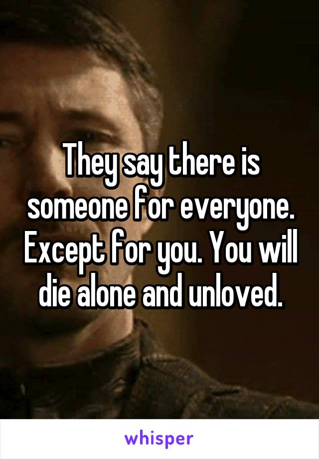 They say there is someone for everyone. Except for you. You will die alone and unloved.