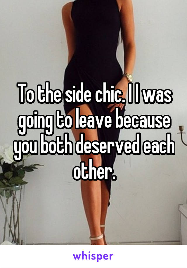 To the side chic. I I was going to leave because you both deserved each other.