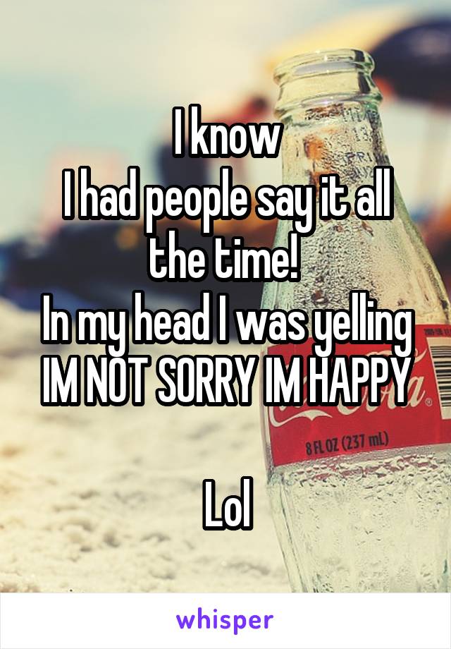 I know
I had people say it all the time! 
In my head I was yelling
IM NOT SORRY IM HAPPY 
Lol