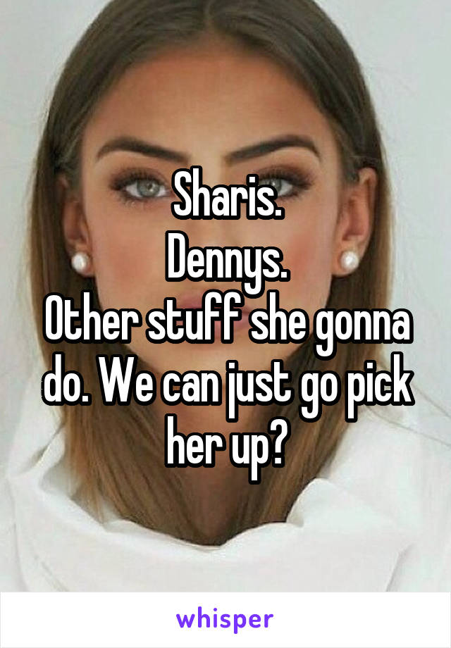 Sharis.
Dennys.
Other stuff she gonna do. We can just go pick her up?