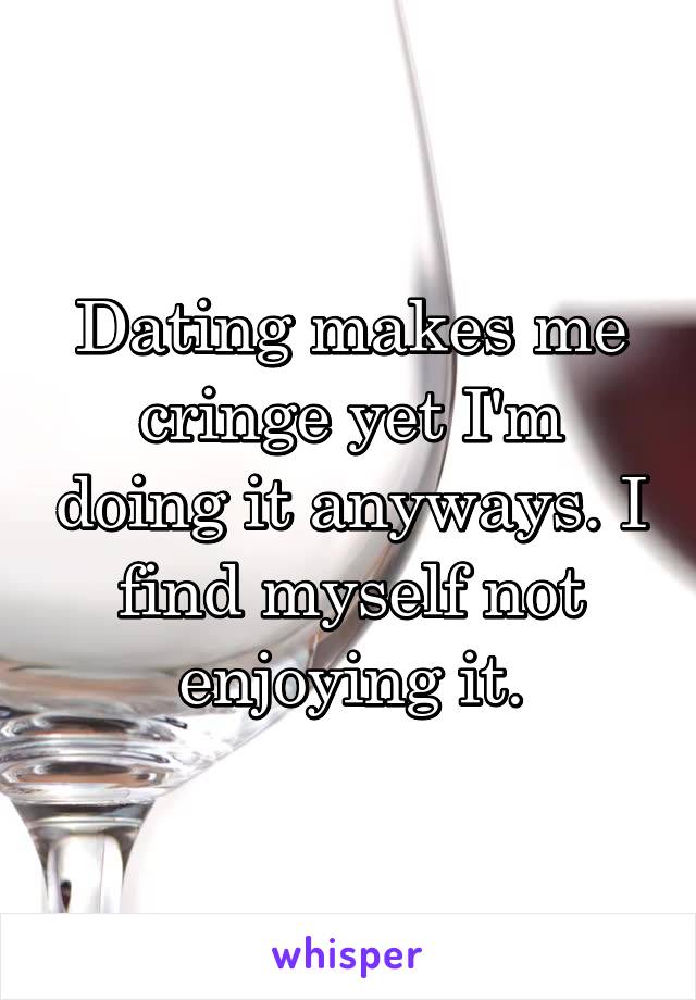 Dating makes me cringe yet I'm doing it anyways. I find myself not enjoying it.