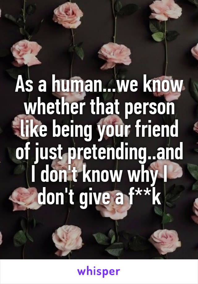 As a human...we know whether that person like being your friend of just pretending..and I don't know why I don't give a f**k