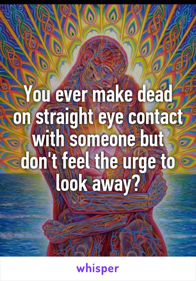 You ever make dead on straight eye contact with someone but don't feel the urge to look away?