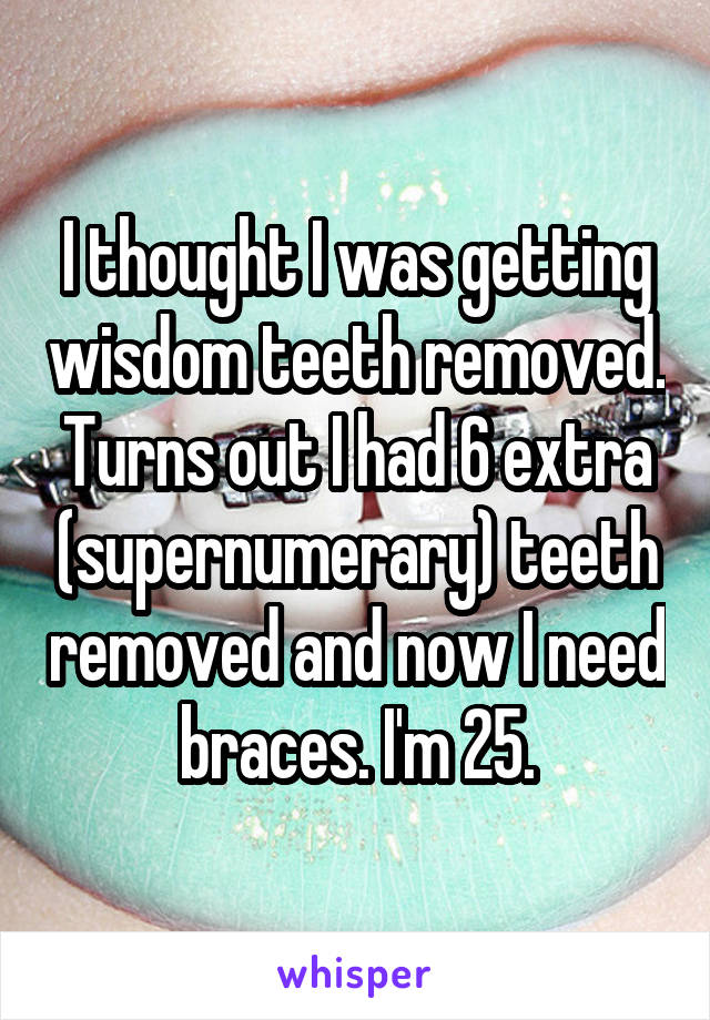 I thought I was getting wisdom teeth removed. Turns out I had 6 extra (supernumerary) teeth removed and now I need braces. I'm 25.