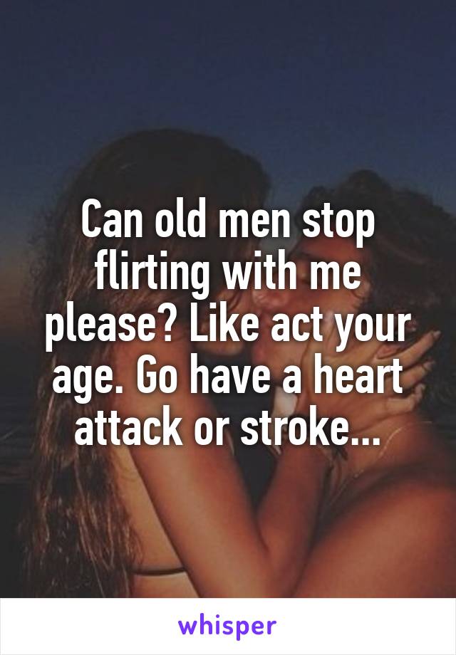 Can old men stop flirting with me please? Like act your age. Go have a heart attack or stroke...