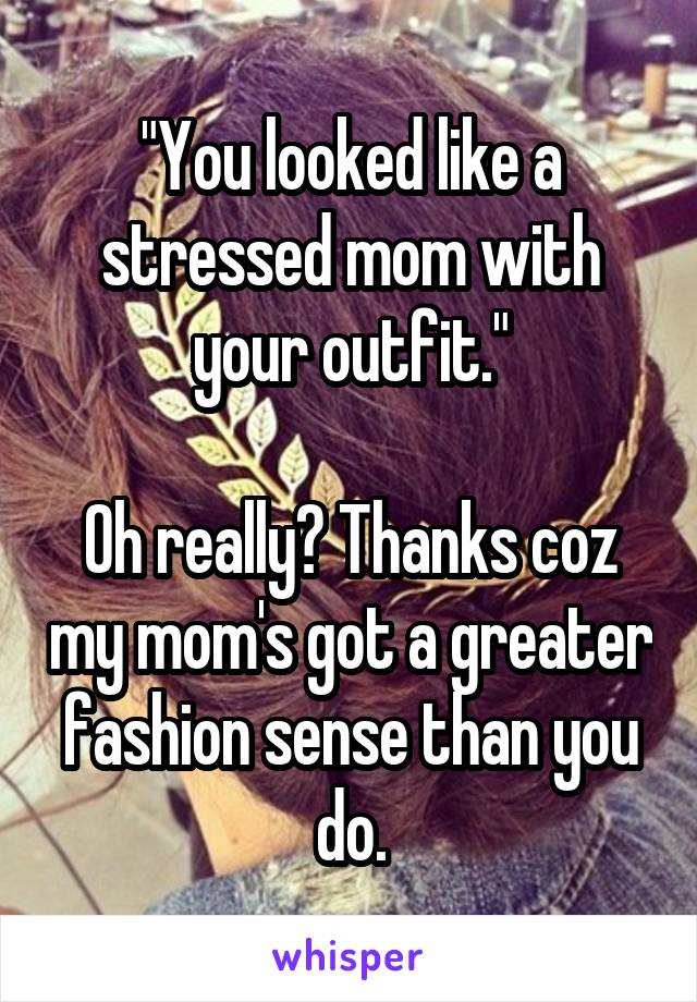 "You looked like a stressed mom with your outfit."

Oh really? Thanks coz my mom's got a greater fashion sense than you do.