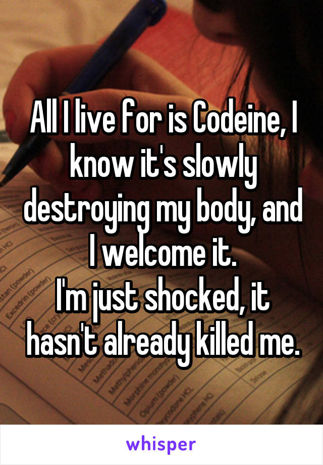 All I live for is Codeine, I know it's slowly destroying my body, and I welcome it.
I'm just shocked, it hasn't already killed me.