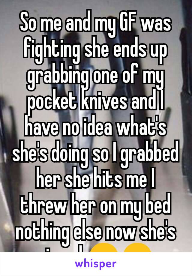 So me and my GF was fighting she ends up grabbing one of my pocket knives and I have no idea what's she's doing so I grabbed her she hits me I threw her on my bed  nothing else now she's pissed 😒😒