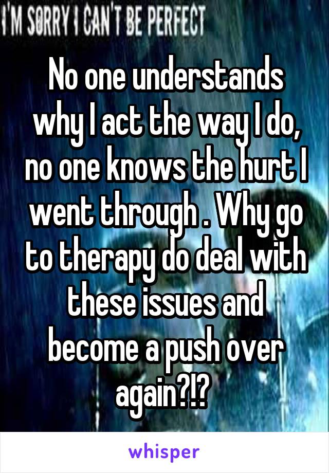 No one understands why I act the way I do, no one knows the hurt I went through . Why go to therapy do deal with these issues and become a push over again?!? 