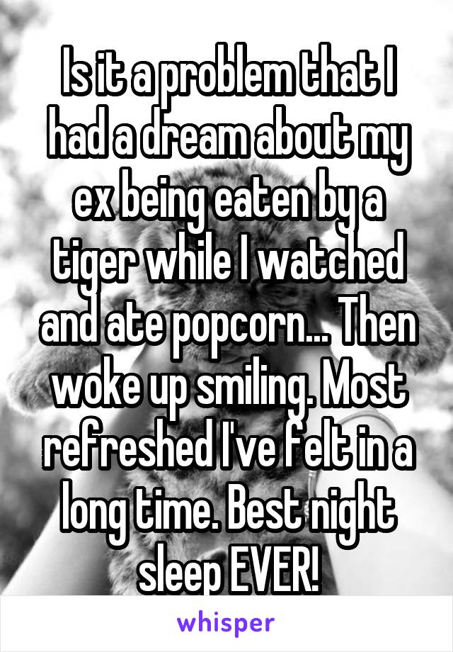 Is it a problem that I had a dream about my ex being eaten by a tiger while I watched and ate popcorn... Then woke up smiling. Most refreshed I've felt in a long time. Best night sleep EVER!