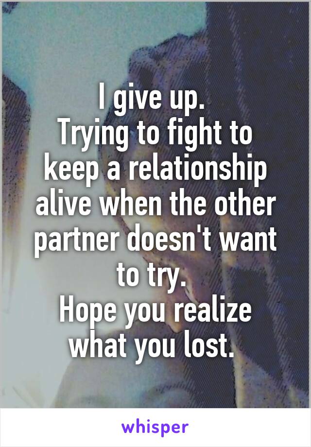 I give up. 
Trying to fight to keep a relationship alive when the other partner doesn't want to try. 
Hope you realize what you lost. 