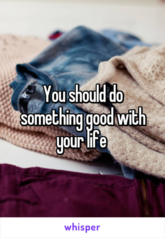 You should do something good with your life 