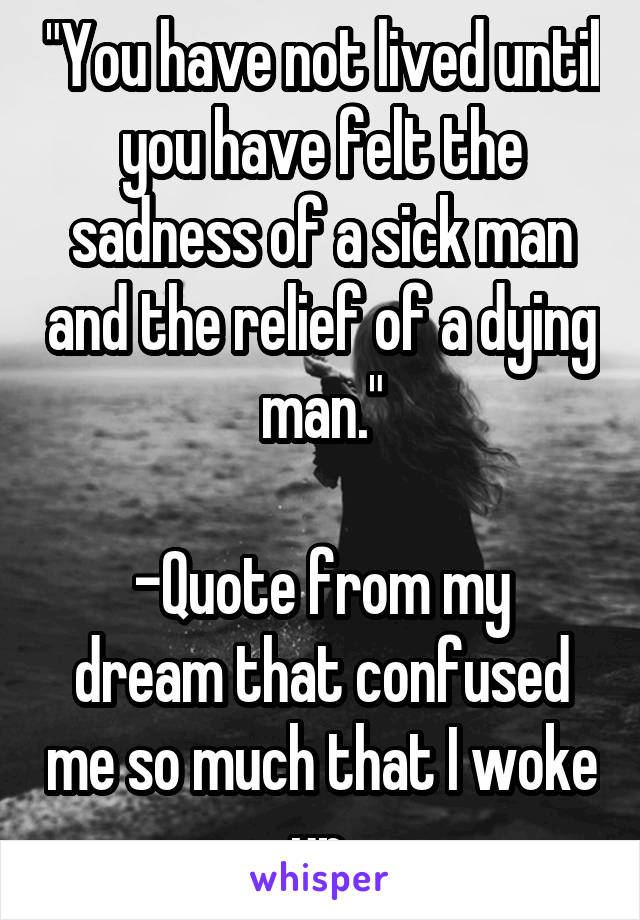"You have not lived until you have felt the sadness of a sick man and the relief of a dying man."

-Quote from my dream that confused me so much that I woke up.