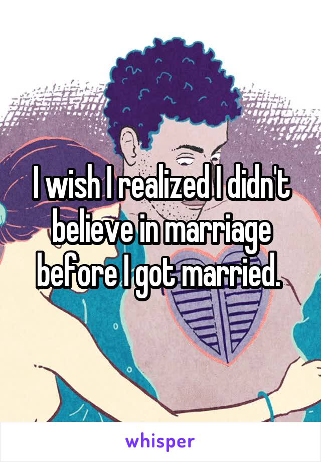I wish I realized I didn't believe in marriage before I got married. 