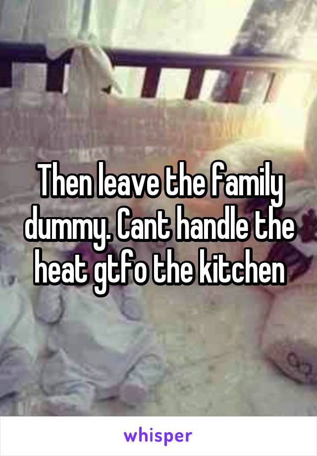 Then leave the family dummy. Cant handle the heat gtfo the kitchen