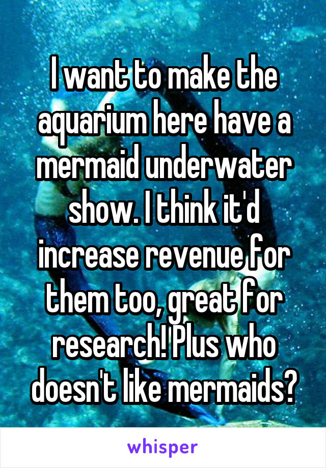 I want to make the aquarium here have a mermaid underwater show. I think it'd increase revenue for them too, great for research! Plus who doesn't like mermaids?