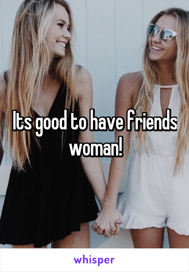 Its good to have friends woman!