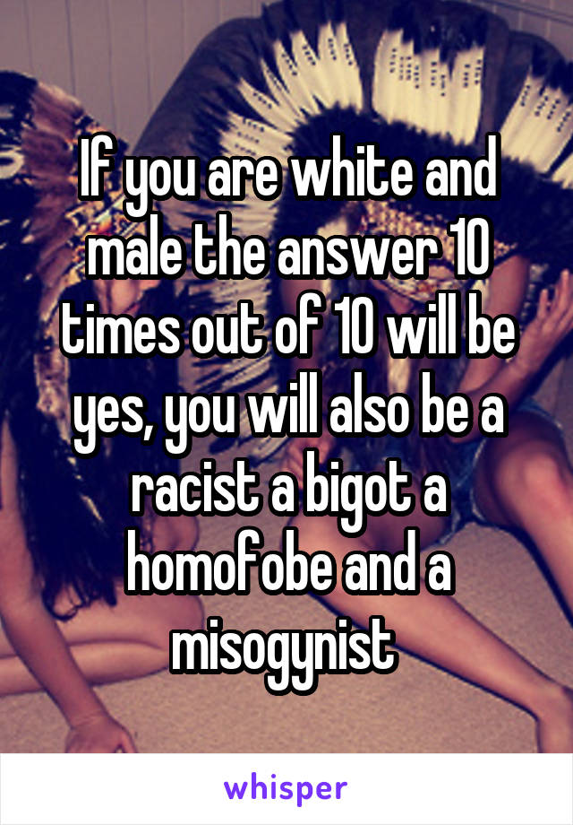 If you are white and male the answer 10 times out of 10 will be yes, you will also be a racist a bigot a homofobe and a misogynist 