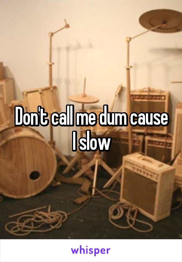 Don't call me dum cause I slow
